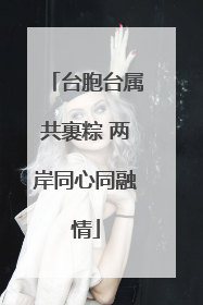 台胞台属共裹粽 两岸同心同融情