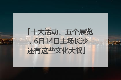 十大活动、五个展览，6月14日主场长沙还有这些文化大餐