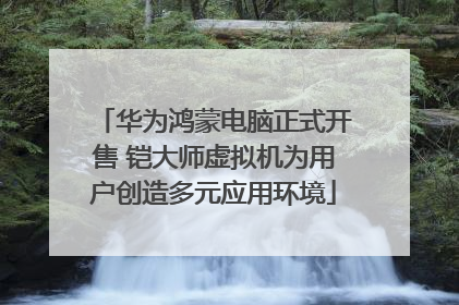 华为鸿蒙电脑正式开售 铠大师虚拟机为用户创造多元应用环境