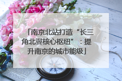南京北站打造“长三角北翼核心枢纽”：提升南京的城市能级