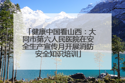 健康中国看山西：大同市第六人民医院在安全生产宣传月开展消防安全知识培训