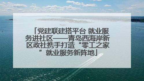 党建联建搭平台 就业服务进社区——青岛西海岸新区政社携手打造“零工之家”就业服务新阵地