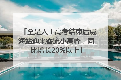 全是人！高考结束后威海站迎来客流小高峰，同比增长20%以上