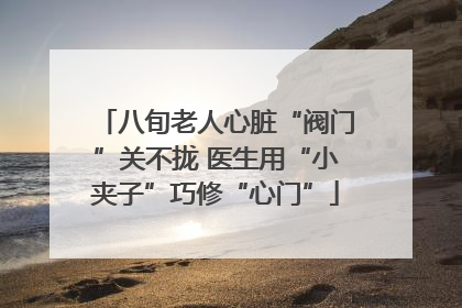 八旬老人心脏“阀门”关不拢 医生用“小夹子”巧修“心门”