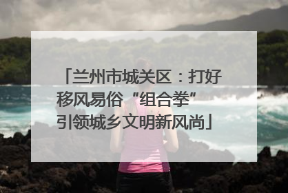 兰州市城关区：打好移风易俗“组合拳” 引领城乡文明新风尚