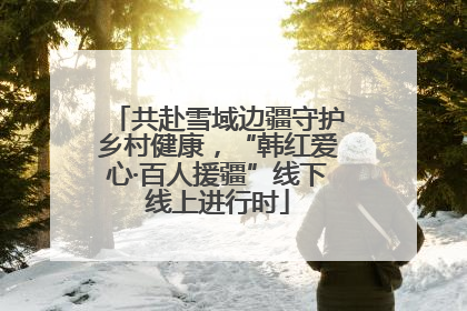 共赴雪域边疆守护乡村健康，“韩红爱心·百人援疆”线下线上进行时