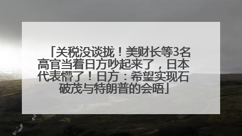 关税没谈拢！美财长等3名高官当着日方吵起来了，日本代表懵了！日方：希望实现石破茂与特朗普的会晤