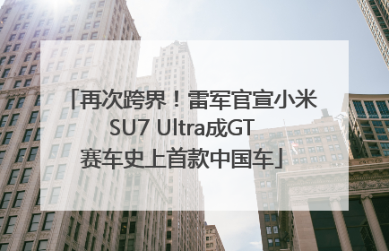再次跨界！雷军官宣小米SU7 Ultra成GT赛车史上首款中国车