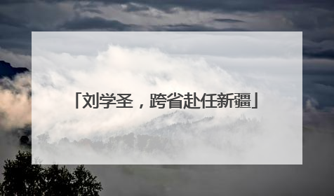 刘学圣，跨省赴任新疆