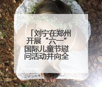 刘宁在郑州开展“六一”国际儿童节慰问活动并向全省少年儿童致以节日祝福