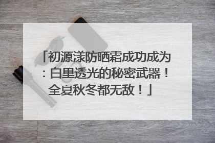 初源漾防晒霜成功成为：白里透光的秘密武器！全夏秋冬都无敌！