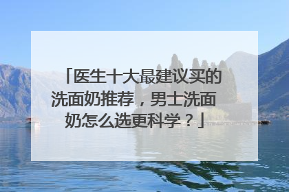 医生十大最建议买的洗面奶推荐，男士洗面奶怎么选更科学？