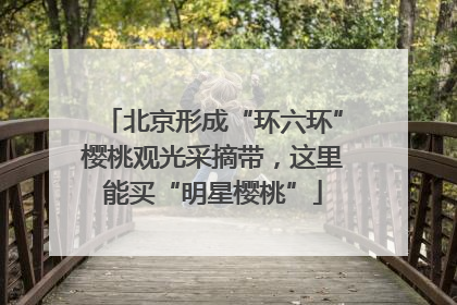 北京形成“环六环”樱桃观光采摘带，这里能买“明星樱桃”