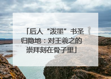 后人“泼墨”书圣归隐地：对王羲之的崇拜刻在骨子里