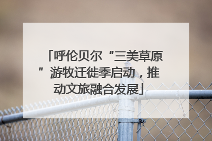 呼伦贝尔“三美草原”游牧迁徙季启动，推动文旅融合发展