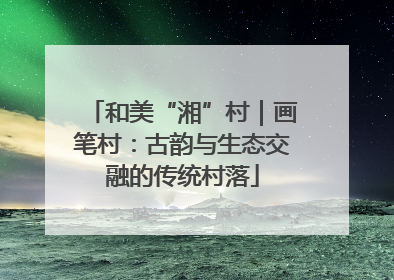 和美“湘”村｜画笔村：古韵与生态交融的传统村落