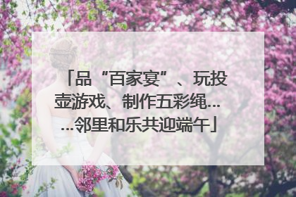 品“百家宴”、玩投壶游戏、制作五彩绳……邻里和乐共迎端午