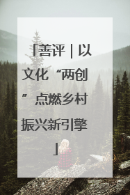 善评｜以文化“两创”点燃乡村振兴新引擎