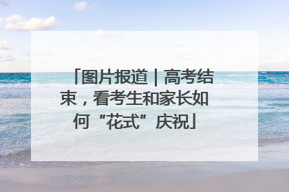 图片报道｜高考结束，看考生和家长如何“花式”庆祝