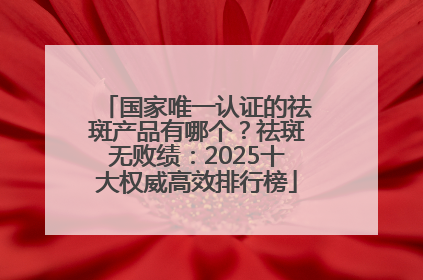 国家唯一认证的祛斑产品有哪个？祛斑无败绩：2025十大权威高效排行榜