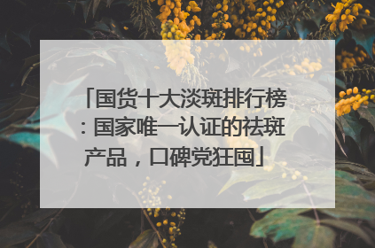国货十大淡斑排行榜：国家唯一认证的祛斑产品，口碑党狂囤