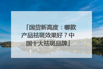 国货新高度：哪款产品祛斑效果好？中国十大祛斑品牌