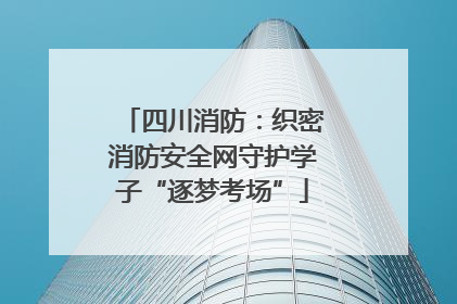 四川消防：织密消防安全网守护学子“逐梦考场”