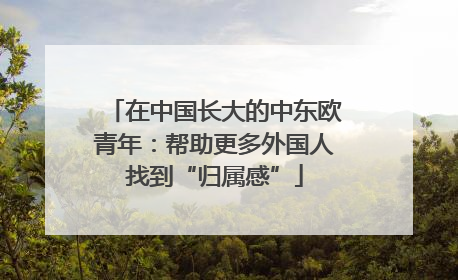 在中国长大的中东欧青年：帮助更多外国人找到“归属感”