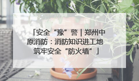 安全“豫”警｜郑州中原消防：消防知识进工地 筑牢安全“防火墙”