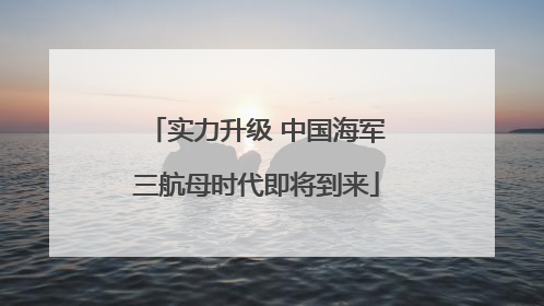 实力升级 中国海军三航母时代即将到来