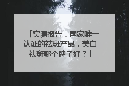 实测报告：国家唯一认证的祛斑产品，美白祛斑哪个牌子好？