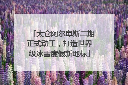 太仓阿尔卑斯二期正式动工，打造世界级冰雪度假新地标