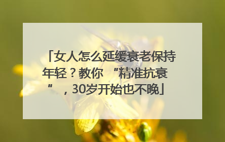 女人怎么延缓衰老保持年轻？教你 “精准抗衰”，30岁开始也不晚