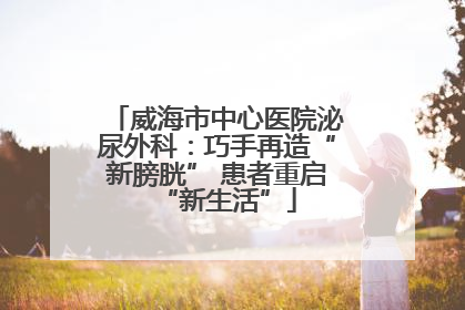 威海市中心医院泌尿外科：巧手再造“新膀胱” 患者重启“新生活”