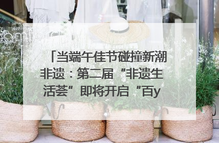 当端午佳节碰撞新潮非遗：第二届“非遗生活荟”即将开启“百young”新章