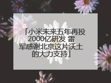 小米未来五年再投2000亿研发 雷军感谢北京这片沃土的大力支持