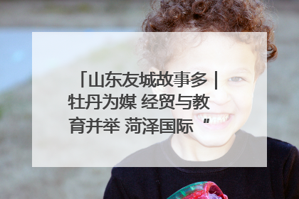 山东友城故事多｜牡丹为媒 经贸与教育并举 菏泽国际“朋友圈”扩容升级