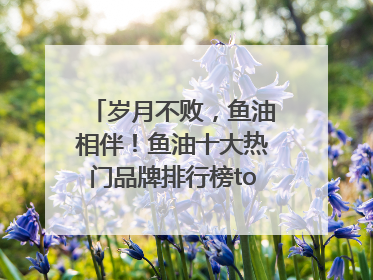 岁月不败，鱼油相伴！鱼油十大热门品牌排行榜top10曝光