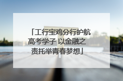 工行宝鸡分行护航高考学子 以金融之责托举青春梦想