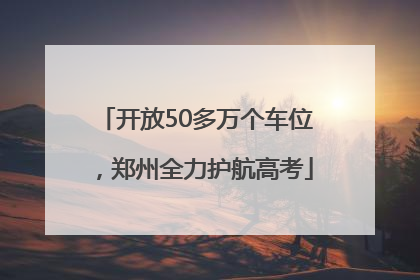 开放50多万个车位，郑州全力护航高考