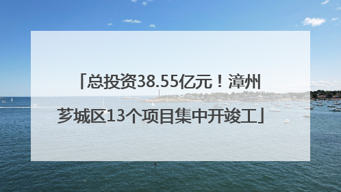 总投资38.55亿元！漳州芗城区13个项目集中开竣工