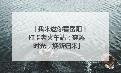 我来邀你看岳阳丨打卡老火车站：穿越时光，焕新归来