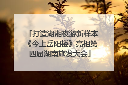 打造湖湘夜游新样本《今上岳阳楼》亮相第四届湖南旅发大会