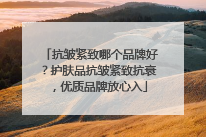 抗皱紧致哪个品牌好？护肤品抗皱紧致抗衰，优质品牌放心入
