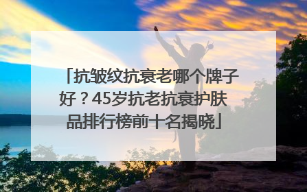 抗皱纹抗衰老哪个牌子好？45岁抗老抗衰护肤品排行榜前十名揭晓