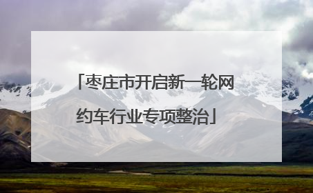 枣庄市开启新一轮网约车行业专项整治