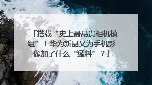搭载“史上最昂贵相机模组”！华为新品又为手机影像加了什么“猛料”？