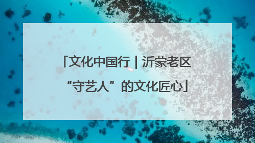 文化中国行｜沂蒙老区“守艺人”的文化匠心