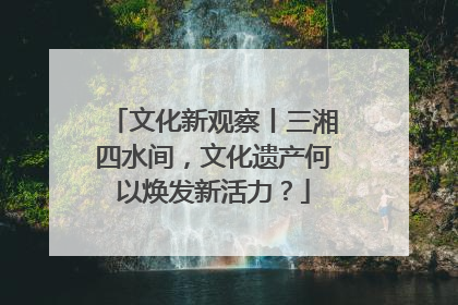 文化新观察丨三湘四水间，文化遗产何以焕发新活力？