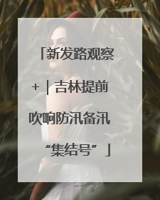 新发路观察+｜吉林提前吹响防汛备汛“集结号”